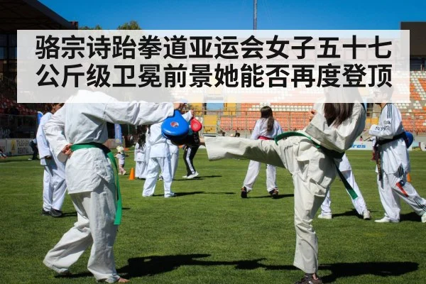 骆宗诗跆拳道亚运会女子五十七公斤级卫冕前景她能否再度登顶