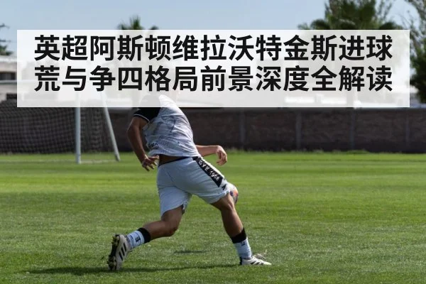 英超阿斯顿维拉沃特金斯进球荒与争四格局前景深度全解读