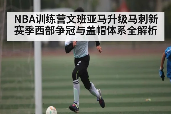 NBA训练营文班亚马升级马刺新赛季西部争冠与盖帽体系全解析