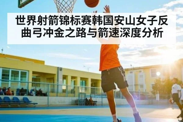 世界射箭锦标赛韩国安山女子反曲弓冲金之路与箭速深度分析